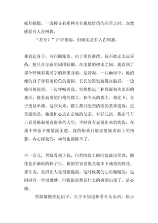 抓耳挠腮，一边搜寻着那种具有尴尬价值的药草之时，忽然
感觉有人在叫我。
     “若兮？”声音很弱，但确实是有人在叫我。


我直起身子，向四面张望。由于夜色渐浓，我不敢走太远采
药，便只在寺庙的周围转圈。在交错的树木之间，我看到了
那个呼喊着我名字的熟悉身影，是晋凝。一片幽绿中，她消
瘦的身子穿着淡粉色的素裙，长长的黑发披散在脑后，一边
朝四处张望，一边呼喊着我。突然想起了和晋凝初次见面的
那天，披着高贵的白袍的郡主，和今天的郡主，相比下，身
子更显单薄。这些天来，郡主都只吃些清淡的菜来送饭，更
重要的是，她很担心远在京城的父亲。有好几次，我在马车
上看着她凝视着窗外的天空，平时没有表现出来的忧伤，在
那个神态下便暴露无遗。我的相劝只能安慰她表面上的伤
悲，内心深处的，如何也消除不了。


不一会儿，晋凝看到了我，白皙的脸上瞬间绽放出笑容，即
使是在渐暗的林子里，她的笑容也像是朝阳下盛放的鲜花，
那么美，美得让人觉得很脆弱。这时候我的心里暖暖的，也
同时有一丝很微妙、但我很清楚是什么的感觉出现了，是心
痛。
     晋凝微微拎起裙子，左手不知道捧着什么东西，快步
 