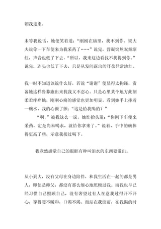 朝我走来。


未等我说话，她便笑着道：“刚刚在庙里，找不到你。梁大
夫说你一下车便来为我采药了……”说完，晋凝突然双颊渐
红，声音也低了下去，“所以，我来这边看找不找得到你。
                         ”
说完，连头也低了下去，只是从发间露出的耳朵异常地红。


我一时不知道该说什么好，若说“谢谢”便显得太拘谨，责
备她这样鲁莽跑出来找我又不忍心。只是心里某个地方此刻
柔柔痒痒地，刚刚心痛的感觉也更加明显。看到她手上捧着
一碗水，我的心颤了颤：
          “这是给我喝的？”
  “啊，”被我这么一说，她忙抬头道：“你刚下车便来
采药，定是尚未喝水，就给你拿来了。”说着，手中的碗捧
得更高了些，示意我接过喝下。


  我竟然感觉自己的眼眶有种叫泪水的东西要溢出。




从小到大，没有父母在身边陪伴，和我生活在一起的都是男
人，即使是师父，都没有那么细心地照顾过我。而我也早已
经习惯自己照顾自己，没有奢望过有人在意我过得开不开
心，穿得暖不暖和，口渴不渴。而站在我面前，在我渴的时
 