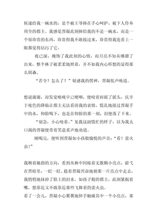 候递给我一碗水的，是个被王爷捧在手心呵护，被下人侍奉
周全的郡主。我感觉晋凝此刻捧给我的不是一碗水，而是一
个很珍贵的东西，珍贵得我不敢接过来，珍贵得我连看上一
眼都觉得玷污了它。
     夜已深，掩饰了我此刻的心情，而月亮不知从哪溜了
出来，整个林子被柔柔地照着，并不如我内心所想的显得那
么阴森。
     “若兮？怎么了？”疑惑我的愣神，晋凝低声唤道。


想说谢谢，却发觉喉咙早已哽咽，便咬着唇摇了摇头，庆幸
于夜色的降临让郡主无法看清我的表情，慌乱地接过晋凝手
中的水，仰脸喝下，也是在仰脸的那一刻，泪便落了下来。
  “别急，小心呛着。
          ”见我这副慌忙的样子，以为我太
口渴的晋凝便带着笑意柔声地劝道。
     刚喝完，便听到晋凝如小孩般愉悦的声音：
                       “看！萤火
虫！
 ”


我顺着她指的方向，看到丛林中闪烁着无数颗小亮点，游弋
在黑暗里，一眨一眨。趁着晋凝兴奋地朝那一片亮点中走去，
我悄悄地抹掉了脸上的泪水。如孩子般的郡主，此刻紧抿着
嘴，想靠近又不敢靠近那些飞舞着的萤火虫。
看了一会儿，晋凝小心翼翼地伸手触碰其中一个小亮点，那
 