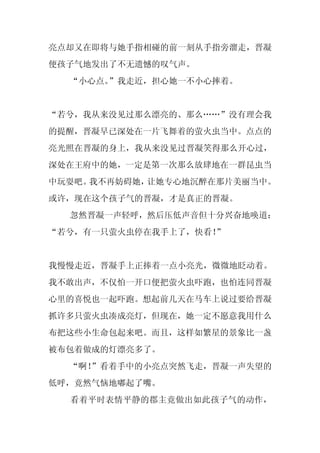 亮点却又在即将与她手指相碰的前一刻从手指旁溜走，晋凝
便孩子气地发出了不无遗憾的叹气声。
  “小心点。”我走近，担心她一不小心摔着。


“若兮，我从来没见过那么漂亮的、那么……”没有理会我
的提醒，晋凝早已深处在一片飞舞着的萤火虫当中。点点的
亮光照在晋凝的身上，我从来没见过晋凝笑得那么开心过，
深处在王府中的她，一定是第一次那么放肆地在一群昆虫当
中玩耍吧。我不再妨碍她，让她专心地沉醉在那片美丽当中。
或许，现在这个孩子气的晋凝，才是真正的晋凝。
  忽然晋凝一声轻呼，然后压低声音但十分兴奋地唤道：
“若兮，有一只萤火虫停在我手上了，快看！”


我慢慢走近，晋凝手上正捧着一点小亮光，微微地眨动着。
我不敢出声，不仅怕一开口便把萤火虫吓跑，也怕连同晋凝
心里的喜悦也一起吓跑。想起前几天在马车上说过要给晋凝
抓许多只萤火虫凑成亮灯，但现在，她一定不愿意我用什么
布把这些小生命包起来吧。而且，这样如繁星的景象比一盏
被布包着做成的灯漂亮多了。
  “啊！
    ”看着手中的小亮点突然飞走，晋凝一声失望的
低呼，竟然气恼地嘟起了嘴。
  看着平时表情平静的郡主竟做出如此孩子气的动作，
 