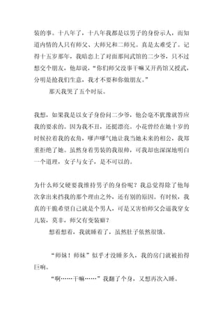 装的事。十八年了，十八年我都是以男子的身份示人，而知
道内情的人只有师父、大师兄和二师兄。真是太难受了。记
得十五岁那年，我暗恋上了对面那间武馆的二少爷，只不过
想交个朋友，他却说，
         “你们师父没事干嘛又开药馆又授武，
分明是抢我们生意，我才不要和你做朋友。
                  ”
  那天我哭了五个时辰。


我想，如果我是以女子身份问二少爷，他会毫不犹豫就答应
我的要求的。因为我不丑，还挺漂亮。小花曾经在她十岁的
时候拉着我的衣角，嗲声嗲气地让我当她未来的相公，我郑
重拒绝了她。虽然身着男装的我很帅，可我却也深深地明白
一个道理，女子与女子，是不可以的。


为什么师父硬要我维持男子的身份呢？我总觉得除了他每
次拿出来挡我的那个理由之外，还有别的原因。有时候，我
真的干脆希望自己就是个男人，可是又害怕师父会逼我穿女
儿装，莫非，师父有变装癖？
  想着想着，我就睡着了，虽然肚子依然很饿。


  “师妹！师妹”似乎才没睡多久，我的房门就被拍得
巨响。
  “啊……干嘛……”我翻了个身，又想再次入睡。
 