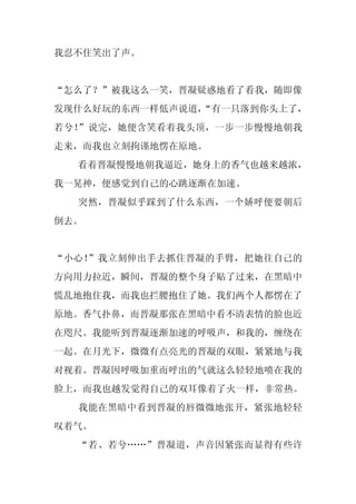 我忍不住笑出了声。


“怎么了？”被我这么一笑，晋凝疑惑地看了看我，随即像
发现什么好玩的东西一样低声说道，
               “有一只落到你头上了，
若兮！”说完，她便含笑看着我头顶，一步一步慢慢地朝我
走来，而我也立刻拘谨地愣在原地。
  看着晋凝慢慢地朝我逼近，她身上的香气也越来越浓，
我一晃神，便感觉到自己的心跳逐渐在加速。
  突然，晋凝似乎踩到了什么东西，一个娇呼便要朝后
倒去。


“小心！”我立刻伸出手去抓住晋凝的手臂，把她往自己的
方向用力拉近，瞬间，晋凝的整个身子贴了过来，在黑暗中
慌乱地抱住我，而我也拦腰抱住了她。我们两个人都愣在了
原地。香气扑鼻，而晋凝那张在黑暗中看不清表情的脸也近
在咫尺。我能听到晋凝逐渐加速的呼吸声，和我的，缠绕在
一起。在月光下，微微有点亮光的晋凝的双眼，紧紧地与我
对视着。晋凝因呼吸加重而呼出的气就这么轻轻地喷在我的
脸上，而我也越发觉得自己的双耳像着了火一样，非常热。
  我能在黑暗中看到晋凝的唇微微地张开，紧张地轻轻
叹着气。
  “若、若兮……”晋凝道，声音因紧张而显得有些许
 