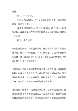 颤抖。
  错了，一切都错了。
  也许是无法自控，也许是借着在黑暗当中，也许是趁
着被一片星空包围。
  我微微朝前探出头，吻住了那双唇。略有冰冷，却非
常柔软。我能感觉到在我怀里的她的身子越来越热，僵硬着
一动不动。
  停下，快点停下。


与理智背道而驰，我鬼使神差地，伸出舌头微微舔了舔晋凝
的下唇，然后又轻轻地咬了一下，同时地，心也似乎被什么
东西挠了挠。就在这个时候，远处突然有人大声地呼喊：
                        “阿
成？郡主？你们在哪里？”


也是同时，晋凝原本抱着我的双手移到我们之间，微微地推
着我，而我也马上退开身子。看不清晋凝此刻的表情，只觉
得她正盯着我，轻轻地喘着气。我刚想说点什么，她却转过
了身，有点慌乱地朝远处点着灯的寺庙跑去。


突然觉得双腿无力，我顺着心里的痛，整个人跪倒在地。此
刻周围仍然飞舞着的萤火虫失去了原先的美丽，我似乎深处
在自己缔造的炼狱当中。刚刚那片柔软的唇的触觉依然停留
 