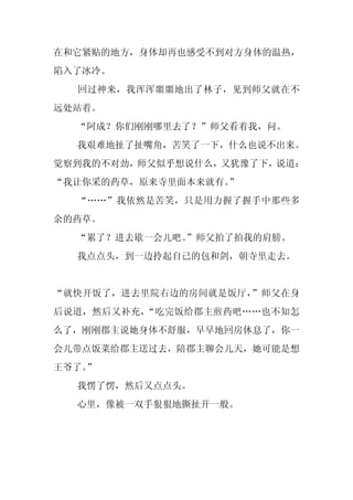 在和它紧贴的地方，身体却再也感受不到对方身体的温热，
陷入了冰冷。
  回过神来，我浑浑噩噩地出了林子，见到师父就在不
远处站着。
  “阿成？你们刚刚哪里去了？”师父看着我，问。
  我艰难地扯了扯嘴角，苦笑了一下，什么也说不出来。
觉察到我的不对劲，师父似乎想说什么，又犹豫了下，说道：
“我让你采的药草，原来寺里面本来就有。
                  ”
  “……”我依然是苦笑，只是用力握了握手中那些多
余的药草。
  “累了？进去歇一会儿吧。
             ”师父拍了拍我的肩膀。
  我点点头，到一边拎起自己的包和剑，朝寺里走去。


“就快开饭了，进去里院右边的房间就是饭厅，”师父在身
后说道，然后又补充，“吃完饭给郡主煎药吧……也不知怎
么了，刚刚郡主说她身体不舒服，早早地回房休息了，你一
会儿带点饭菜给郡主送过去，陪郡主聊会儿天，她可能是想
王爷了。
   ”
  我愣了愣，然后又点点头。
  心里，像被一双手狠狠地撕扯开一般。
 