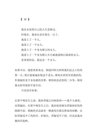 【 39 】


  我从未觉得自己的人生悲惨过。
  但现在，我承认是有那么一点了。
  我爱上了一个人。
  我爱上了一个女人。
  我爱上了一个身为郡主的女人。
  我爱上了一个身为郡主并且被我强吻后逃离的女人。
  更重要的是，我也是一个女人。


如果可以，我想重新来过，倒退回师父吩咐我们赶去王府的
那一天，然后狠狠地拒绝这个老头，继续在药馆里煎我的药，
作我嫁给某个金龟婿的美梦，继续暗恋武馆的二少爷，继续
我女扮男装的平淡生活。
  可是没有如果。


在那个吻发生之前，我和晋凝之间相处得……我个人感觉，
还算融洽，在那个吻发生之后，我却端着刚为晋凝煎好的药
踌躇不前。那碗药旁边放着一颗我每次都会准备的冰糖，以
防晋凝受不了药的苦。但现在，晋凝受不了的，应该是我对
她的冒犯吧。
 