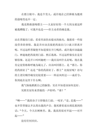 在郡主眼中，我是个男人，或许现在已经降格为猥琐
的强吻男也不一定。
  我竟然敢强吻郡主——人家好好的一个大闺女就这样
被我糟蹋了，可我不也是……但主动者的确是我。


站在晋凝房门前，看着里面仍未熄灭的烛光，我想着一些很
没营养的事情。我是否应该直接把药放在门口就立即离开
呢，不过这样晋凝便不知道要打开门喝药。或许我应该敲敲
门，神速地把药放到门前，然后逃离，不过这样做实在是有
够俗辣。还是开口叫叫她吧——我应该叫什么好呢，现在我
肯定没资格称呼她为凝儿了，应该叫回郡主。是“郡主，你
的药煎好了”还是“你的药煎好了，郡主”比较好呢？语句
的主谓宾顺序确实比较重要……一阵凉风吹过——成若兮，
你到底在这里干什么啊。
  我气恼地抓抓自己的脑袋，实在不知道该如何是好。
  突然里屋传来晋凝的一声轻呼：
               “谁？”


“啊……”我的身子立即僵在门前，一咬牙，
                   “是、是我……”
也不管晋凝认不认得出我的声音，我死撑着说出胡乱想到的
话：“今天、今天在树林里，我、我真的很对不起……对不
起……”
  没有任何回应。
 