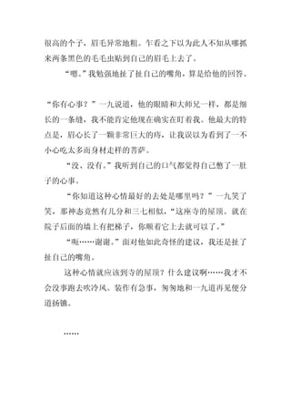 很高的个子，眉毛异常地粗。乍看之下以为此人不知从哪抓
来两条黑色的毛毛虫贴到自己的眉毛上去了。
  “嗯。
    ”我勉强地扯了扯自己的嘴角，算是给他的回答。


“你有心事？”一九说道，他的眼睛和大师兄一样，都是细
长的一条缝，我不能肯定他现在确实在盯着我。他最大的特
点是，眉心长了一颗非常巨大的痔，让我误以为看到了一不
小心吃太多而身材走样的菩萨。
  “没、没有。
       ”我听到自己的口气都觉得自己憋了一肚
子的心事。
  “你知道这种心情最好的去处是哪里吗？”一九笑了
笑，那神态竟然有几分和三七相似，“这座寺的屋顶。就在
院子后面的墙上有把梯子，你顺着它上去就可以了。
                      ”
  “呃……谢谢。
        ”面对他如此奇怪的建议，我还是扯了
扯自己的嘴角。
  这种心情就应该到寺的屋顶？什么建议啊……我才不
会没事跑去吹冷风。装作有急事，匆匆地和一九道再见便分
道扬镳。


  ……
 