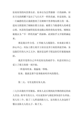 原来屋顶的风景那么好。原本以为会黑漆漆一片的深林，却
在月光的照耀下显出了与白天不一样的美丽。但是很快，这
一片幽静的美让我联想到了在树林中鲁莽吻向郡主的一幕。
进而又联想到了刚刚在郡主房前，被郡主当做透明人的难受
心情。风景的美丽程度原来也随心情的变化而变化，刚刚还
被我认为“不一样的美丽”的深林，此刻似乎又开始阴森起
来。
     都是我自作自受。王爷被人污蔑篡位，本来就让郡主
担心不已，再加上郡主离开王府以及多日来的奔波劳碌，身
边能信任的人少之又少，我却是这样子把这份信任狠狠地抹
掉。
     我甚至觉得自己不再是原先的成若兮，从意识到自己
爱上了郡主的那一刻开始。
     一阵强风吹来，我猛地一哆嗦。
     原来，我就是那个没事跑来吹冷风的傻瓜。


     第二天，寺里竟然有客人到。


三七告诉我们不用紧张，那客人是长期到此拜佛的附近的商
人首富，陈冬生的夫人。可以说基本与朝廷事务没什么牵扯。
客人有三个，除了三七所说的陈夫人，还有陈夫人身边的丫
鬟以及陈夫人的儿子，陈子义。
 