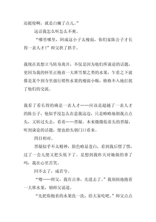 还挺俊啊，就是白嫩了点儿。”
  这话我怎么听怎么不爽。
  “哪里哪里，阿成这小子太瘦弱，你们家陈公子才长
得一表人才！”师父拱了拱手。


我现在真想立马转身离开，不仅是因为他们所谈论的话题，
更因为我的怀里正抱着一大堆雪梨之类的水果，乍看之下就
像是某个到寺里强行销售水果的瘦弱小贩，格格不入地打扰
了他们的交流。


我看了看长得的确是一表人才……应该是超越了一表人才
的陈公子，他似乎没怎么在意我这边，只是略略地朝我点点
头，又转过头去，看着……晋凝。本来微微低着头的晋凝，
听到谈论的话题，便也抬头朝门口看来。
  四目相对。
  晋凝似乎不太精神，脸色略显苍白，看到我后愣了愣，
过了一会儿便又把头低下了。是想到我昨天对她做的事了
吗，我在心里苦笑。
  回不去了，成若兮。
  “嗯……师父，我有点事，先进去了。
                  ”我别扭地抱着
一大堆水果，朝师父说道。
  “先把你抱着的水果洗一洗，给大家吃吧。
                    ”师父点点
 