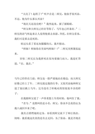 “天亮了！起程了！
             ”听声音是二师兄，他似乎很兴奋，
不过，他为什么那么兴奋？
     “现在天还没亮吧？”我坐起来，揉了揉眼睛。
     “师父和大师兄已经在等你了，马车也已经备好。”二
师兄的语气听起来让人觉得他要去春游，拜托，在师父看来，
我们可是要去送死的。
     转过头看了看还灰朦朦的天，我不想动。
     “师妹？师妹你在里面吗师妹？！”二师兄突然紧张起
来。
     害怕二师兄以为我猝死在屋内要撞门而入，我连忙答
道，
 “在，我在。”




马车已经停在门前，师父也一脸严肃地站在墙边，而大师兄
好像已经上了车。二师兄接过我的行李，又很兴奋地和师父
道了别后跳上马车，完全没有了昨晚对药馆依依不舍的样
子。
     在我跟师父道了一声珍重想上车的时候，他叫住了我。
     “若兮。
        ”竟然叫的是小名，师父，你该不会真的认为
我八成回不来了吧。
     我有点错愕地转过身，却看到师父流下了两行热泪。
妈呀，我看我这次真的是有去无回，为了保命，我是否现在
 