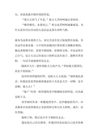头，却说着我不想听到的答案。
  “梁大夫客气了不是。
           ”陈夫人笑呵呵地打着哈哈。
  “哪里哪里，水果而已。
            ”师父也笑呵呵地谦虚道。为
什么没有付出劳动的人说话总是那么理所当然。


我身为这堆水果的主人，却完全没有发言权地愣在原地。其
实这些水果是我一大早到外面摘回打算给郡主煲糖水喝的，
她近来喉咙不好，需要雪梨润喉。拒绝师父吧，不仅显得自
己小气，还让大话已经说出口的师父没有面子。我唯有黑着
脸，一句话不说地朝里屋走去。
  刚离开大厅，便听到陈夫人的声音：
                 “晋姑娘天姿国色，
真是个俏娃娃。
      ”
  没有听到晋凝的回答，这陈夫人又说道：
                   “别怪我乱说
话，但我真觉着晋姑娘和我家的子义真是天生一对啊，是不
是啊，梁大夫？”
  “娘！
    ”听到一把浑圆的男声略微嗔责的呼道，应该就
是陈子义。
  屋里顿时传来一堆尴尬的笑声。这些尴尬的笑声，应
该都来自知道晋凝真正身份的师父和几位大师吧。或许，还
有晋凝。
  我顿了顿，然后迈开步子朝厨房走去。
  我知道自己在压抑着，但我同时也知道自己没有资格
 