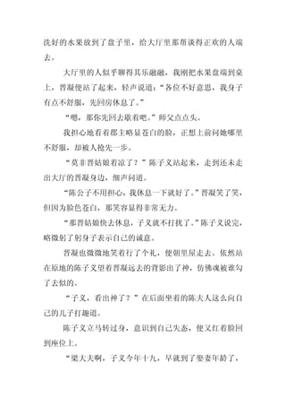 洗好的水果放到了盘子里，给大厅里那帮谈得正欢的人端
去。
     大厅里的人似乎聊得其乐融融，我刚把水果盘端到桌
上，晋凝便站了起来，轻声说道：“各位不好意思，我身子
有点不舒服，先回房休息了。”
     “嗯，那你先回去歇着吧。
                ”师父点点头。
     我担心地看着郡主略显苍白的脸，正想上前问她哪里
不舒服，却被人抢先一步。
     “莫非晋姑娘着凉了？”陈子义站起来，走到还未走
出大厅的晋凝身边，细声问道。
     “陈公子不用担心，我休息一下就好了。”晋凝笑了笑，
但因为脸色苍白，那笑容显得非常无力。
     “那晋姑娘快去休息，子义就不打扰了。”陈子义说完，
略微躬了躬身子表示自己的诚意。
     晋凝也微微地笑着行了个礼，便朝里屋走去。依然站
在原地的陈子义望着晋凝远去的背影出了神，仿佛魂被谁勾
了去似的。
     “子义，看出神了？”在后面坐着的陈夫人这么向自
己的儿子打趣道。
     陈子义立马转过身，意识到自己失态，便又红着脸回
到座位上。
     “梁大夫啊，子义今年十九，早就到了娶妻年龄了，
 