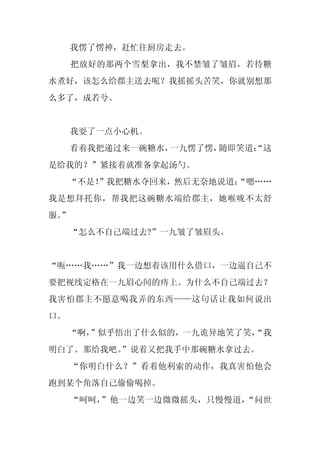 我愣了愣神，赶忙往厨房走去。
     把放好的那两个雪梨拿出，我不禁皱了皱眉，若待糖
水煮好，该怎么给郡主送去呢？我摇摇头苦笑，你就别想那
么多了，成若兮。


     我耍了一点小心机。
     看着我把递过来一碗糖水，一九愣了愣，随即笑道：
                           “这
是给我的？”紧接着就准备拿起汤勺。
     “不是！
        ”我把糖水夺回来，然后无奈地说道：
                        “嗯……
我是想拜托你，帮我把这碗糖水端给郡主，她喉咙不太舒
服。
 ”
     “怎么不自己端过去?”一九皱了皱眉头。


“呃……我……”我一边想着该用什么借口，一边逼自己不
要把视线定格在一九眉心间的痔上。为什么不自己端过去？
我害怕郡主不愿意喝我弄的东西——这句话让我如何说出
口。
     “啊，
       ”似乎悟出了什么似的，一九诡异地笑了笑，
                          “我
明白了。那给我吧。
        ”说着又把我手中那碗糖水拿过去。
     “你明白什么？”看着他利索的动作，我真害怕他会
跑到某个角落自己偷偷喝掉。
     “呵呵，”他一边笑一边微微摇头，只慢慢道，“问世
 