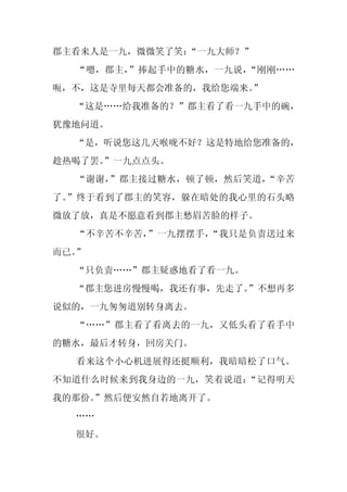 郡主看来人是一九，微微笑了笑：“一九大师？”
  “嗯，郡主，”捧起手中的糖水，一九说，“刚刚……
呃，不，这是寺里每天都会准备的，我给您端来。”
  “这是……给我准备的？”郡主看了看一九手中的碗，
犹豫地问道。
  “是，听说您这几天喉咙不好？这是特地给您准备的，
趁热喝了罢。”一九点点头。
  “谢谢，”郡主接过糖水，顿了顿，然后笑道，“辛苦
了。”终于看到了郡主的笑容，躲在暗处的我心里的石头略
微放了放，真是不愿意看到郡主愁眉苦脸的样子。
  “不辛苦不辛苦，”一九摆摆手，“我只是负责送过来
而已。”
  “只负责……”郡主疑惑地看了看一九。
  “郡主您进房慢慢喝，我还有事，先走了。
                    ”不想再多
说似的，一九匆匆道别转身离去。
  “……”郡主看了看离去的一九，又低头看了看手中
的糖水，最后才转身，回房关门。
  看来这个小心机进展得还挺顺利，我暗暗松了口气。
不知道什么时候来到我身边的一九，笑着说道：“记得明天
我的那份。
    ”然后便安然自若地离开了。
  ……
  很好。
 