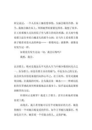 师父说过，一个人在床上躺着想事情，头脑会极其冷静。如
今，我独自躺在床上，周围被黑暗紧紧包围着。我想了很多。
在王府那极大无比的院子里与郡主的初次相遇；在大雨中抱
着郡主赶往坐着白戴老头的那个山洞；在马车上看着郡主像
孩子般看着萤火虫的神态……一幕幕闪过，就像梦，就像没
有发生过一样。
  如果没有发生过这一切，我会后悔吗？
  我想，我会。


认识郡主，绝对是我这么平凡的人生当中极少数的闪光点之
一。身为郡主，却没有郡主该有的娇气；不仅为自己的父亲，
还会因为害怕连累我们而担心不已；在王府外，常常对我嘘
寒问暖；在我渴的时候，会为我送来一碗水……一种难以抗
拒的负罪感此刻突然狠狠地盖在我身上，似乎逼迫我赶紧想
到赎罪的方法。
  但那何止是赎罪？我爱上了郡主。甚至自私地希望她
也爱上我。
  而现在，我只希望她可以有个对她很好的夫君，她值
得拥有一个对她百般宠爱的伴侣。如今王爷被污蔑篡位，性
命危在旦夕，她需要一个有能力的人，去保护她。
 