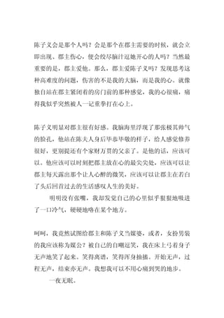 陈子义会是那个人吗？会是那个在郡主需要的时候，就会立
即出现、郡主伤心，便会绞尽脑汁逗她开心的人吗？当然最
重要的是，郡主爱他。那么，郡主爱陈子义吗？发现思考这
种高难度的问题，伤害的不是我的大脑，而是我的心。就像
独自站在郡主紧闭着的房门前的那种感觉，我的心很痛，痛
得我似乎突然被人一记重拳打在心上。


陈子义明显对郡主很有好感。我脑海里浮现了那张极其帅气
的脸孔，他站在陈夫人身后毕恭毕敬的样子，给人感觉修养
很好，更别提还有个家财万贯的父亲了。是他的话，应该可
以。他应该可以时刻把郡主放在心的最尖尖处，应该可以让
郡主每天露出那个让人心醉的微笑，应该可以让郡主在若白
了头后回首过去的生活感叹人生的美好。
  明明没有张嘴，我却发觉自己的心里似乎狠狠地吸进
了一口冷气，硬硬地咯在某个地方。


呵呵，我竟然试图给郡主和陈子义当媒婆，或者，女扮男装
的我应该称为媒公？被自己的自嘲逗笑，我在床上弓着身子
无声地笑了起来。笑得离谱，笑得浑身抽搐。开始无声，过
程无声，结束亦无声。我想我可以不用心痛到哭的地步。
  一夜无眠。
 