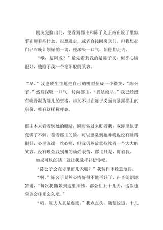 刚洗完脸出门，便看到郡主和陈子义正站在院子里似
乎在聊着些什么。很想逃走，或者直接回房关门。但我想起
自己昨晚计划好的一切，便深吸一口气，朝他们走去。
  “哦，是阿成？”最先看到我的是陈子义，似乎心情
很好，他给了我一个艳阳般的笑容。


“早，”我也硬生生地把自己的嘴型扯成一个微笑，“陈公
子，”然后深吸一口气，转向郡主，“晋姑娘早。”我已经没
有唤晋凝为凝儿的资格，却又不可在陈子义面前暴露郡主的
身份，唯有这样称呼她。


郡主本来看着别处的眼睛，瞬时转过来盯着我，双眸里似乎
充满了不解。看着郡主的脸，可以感觉到她昨晚也没有睡得
很好，心里流过一丝心痛，但我仍然故意持续着一个大大的
笑容。没有理会我别扭的灿烂表情，郡主只是，盯着我。
  如果可以的话，就让我这样补偿你吧。
  “陈公子会在寺里留几天呢？”我装作不经意地问。
  “啊，
    ”陈公子显然心情好得不能再好了，声音朗朗地
答道，“每次我随娘到这里拜佛，都会住上十几天，这次也
应该会住那么久吧。
        ”
  “哦，陈夫人真是虔诚。”我点点头，随便说道。十几
 