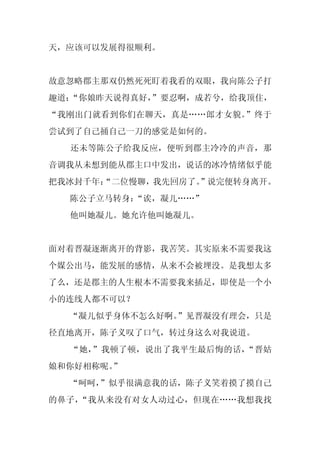天，应该可以发展得很顺利。


故意忽略郡主那双仍然死死盯着我看的双眼，我向陈公子打
趣道：“你娘昨天说得真好，
            ”要忍啊，成若兮，给我顶住，
“我刚出门就看到你们在聊天，真是……郎才女貌。”终于
尝试到了自己捅自己一刀的感觉是如何的。
  还未等陈公子给我反应，便听到郡主冷冷的声音，那
音调我从未想到能从郡主口中发出，说话的冰冷情绪似乎能
把我冰封千年：
      “二位慢聊，我先回房了。
                 ”说完便转身离开。
  陈公子立马转身：“诶，凝儿……”
  他叫她凝儿。她允许他叫她凝儿。


面对着晋凝逐渐离开的背影，我苦笑。其实原来不需要我这
个媒公出马，能发展的感情，从来不会被埋没。是我想太多
了么，还是郡主的人生根本不需要我来插足，即使是一个小
小的连线人都不可以？
  “凝儿似乎身体不怎么好啊。”见晋凝没有理会，只是
径直地离开，陈子义叹了口气，转过身这么对我说道。
  “她，”我顿了顿，说出了我平生最后悔的话，“晋姑
娘和你好相称呢。”
  “呵呵，”似乎很满意我的话，陈子义笑着摸了摸自己
的鼻子，“我从来没有对女人动过心，但现在……我想我找
 