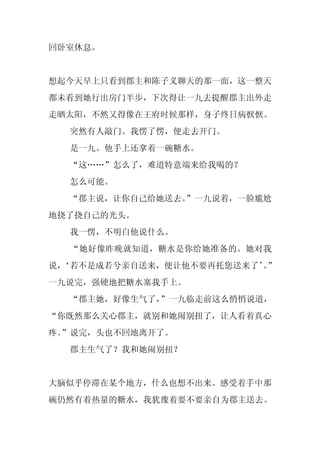 回卧室休息。


想起今天早上只看到郡主和陈子义聊天的那一面，这一整天
都未看到她行出房门半步，下次得让一九去提醒郡主出外走
走晒太阳，不然又得像在王府时候那样，身子终日病恹恹。
  突然有人敲门。我愣了愣，便走去开门。
  是一九。他手上还拿着一碗糖水。
  “这……”怎么了，难道特意端来给我喝的？
  怎么可能。
  “郡主说，让你自己给她送去。
               ”一九说着，一脸尴尬
地挠了挠自己的光头。
  我一愣，不明白他说什么。
  “她好像昨晚就知道，糖水是你给她准备的。她对我
说，
 ‘若不是成若兮亲自送来，便让他不要再托您送来了’”
                        。
一九说完，强硬地把糖水塞我手上。
  “郡主她，好像生气了，”一九临走前这么悄悄说道，
“你既然那么关心郡主，就别和她闹别扭了，让人看着真心
疼。
 ”说完，头也不回地离开了。
  郡主生气了？我和她闹别扭？


大脑似乎停滞在某个地方，什么也想不出来。感受着手中那
碗仍然有着热量的糖水，我犹豫着要不要亲自为郡主送去。
 