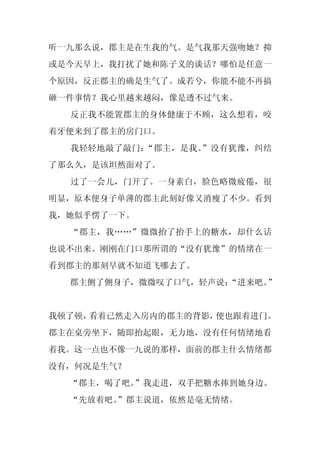 听一九那么说，郡主是在生我的气。是气我那天强吻她？抑
或是今天早上，我打扰了她和陈子义的谈话？哪怕是任意一
个原因，反正郡主的确是生气了。成若兮，你能不能不再搞
砸一件事情？我心里越来越闷，像是透不过气来。
  反正我不能置郡主的身体健康于不顾，这么想着，咬
着牙便来到了郡主的房门口。
  我轻轻地敲了敲门：“郡主，是我。”没有犹豫，纠结
了那么久，是该坦然面对了。
  过了一会儿，门开了。一身素白，脸色略微疲倦，很
明显，原本便身子单薄的郡主此刻好像又消瘦了不少。看到
我，她似乎愣了一下。
  “郡主，我……”微微抬了抬手上的糖水，却什么话
也说不出来。刚刚在门口那所谓的“没有犹豫”的情绪在一
看到郡主的那刻早就不知道飞哪去了。
  郡主侧了侧身子，微微叹了口气，轻声说：
                    “进来吧。”


我顿了顿，看着已然走入房内的郡主的背影，便也跟着进门。
郡主在桌旁坐下，随即抬起眼，无力地，没有任何情绪地看
着我。这一点也不像一九说的那样，面前的郡主什么情绪都
没有，何况是生气？
  “郡主，喝了吧。”我走进，双手把糖水捧到她身边。
  “先放着吧。
       ”郡主说道，依然是毫无情绪。
 