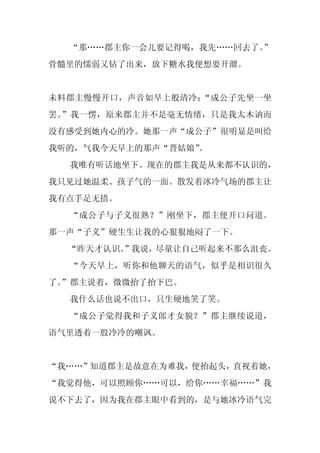 “那……郡主你一会儿要记得喝，我先……回去了。
                        ”
骨髓里的懦弱又钻了出来，放下糖水我便想要开溜。


未料郡主慢慢开口，声音如早上般清冷：“成公子先坐一坐
罢。”我一愣，原来郡主并不是毫无情绪，只是我太木讷而
没有感受到她内心的冷。她那一声“成公子”很明显是叫给
我听的，气我今天早上的那声“晋姑娘”
                 。
  我唯有听话地坐下。现在的郡主我是从来都不认识的，
我只见过她温柔、孩子气的一面。散发着冰冷气场的郡主让
我有点手足无措。
  “成公子与子义很熟？”刚坐下，郡主便开口问道。
那一声“子义”硬生生让我的心狠狠地闷了一下。
  “昨天才认识。
        ”我说，尽量让自己听起来不那么沮丧。
  “今天早上，听你和他聊天的语气，似乎是相识很久
了。
 ”郡主说着，微微抬了抬下巴。
  我什么话也说不出口，只生硬地笑了笑。
  “成公子觉得我和子义郎才女貌？”郡主继续说道，
语气里透着一股冷冷的嘲讽。


“我……”知道郡主是故意在为难我，便抬起头，直视着她，
“我觉得他，可以照顾你……可以，给你……幸福……”我
说不下去了，因为我在郡主眼中看到的，是与她冰冷语气完
 