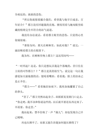 全相反的，浓浓的悲伤。
  “所以你就想要撮合我们，希望我与他早日成亲，百
年好合？”郡主没有回避我的直视，继续用着与她双眼里暗
藏的情绪完全不符合的语气说道。
  我没有办法说话，看着郡主眼里的悲伤，只觉得心里
很痛很痛。
  “那你为何，那天在树林里，如此对我？”说完，一
滴泪顺着郡主的右眼滑下。
  我为何，在树林里吻上郡主？这还用问吗……


“一时兴起？还是，你只是想玩弄我这个落魄的，昔日住在
王府的可怜郡主？？”郡主是真的很生气，说完这一句让我
感觉如天崩地裂的话，便咬着嘴唇，看着我，脸上的泪水已
是止不住。
  “郡主……”看着她泪如雨下，我死命地攥紧了自己
的拳头。
  “罢了，
     ”郡主突然站起身子，却摇摇晃晃朝门口走去，
“你走吧，我不该和你说这些的。以后就不要送东西过来了，
不需要。你走罢。”
  我站起来，禁不住唤了一声“凝儿”
                 ，却也发现自己早
已哽咽。
  再也压抑不了，而谁又能告诉我如何能压抑得了？
 