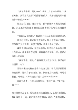 “我喜欢你啊，凝儿……”我说，只敢站在原地，
                          “我
喜欢你，我希望我是那个能保护你的人，我希望我是那个能
给你幸福的人……”
     郡主站在门前，背对着我，看不到她哭得梨花带雨的
脸，只见她身后如瀑布的黑长发随着身子的啜泣略微抖动
着。
     “我真的，喜欢你。
             ”我说出了自己最想说出的那句话。
     郡主转过身，她两眼哭得通红，脸上也布满了泪痕。
神情似乎有点恍惚，她抿了抿嘴，想说什么又没说。
     我慢慢朝她走近，来到她面前，用手轻轻为她抹去脸
上的泪水，就像那天在烧得一塌糊涂的药馆里一样。只是心
情却大不相同。
     “我喜欢你，凝儿。
             ”我继续重复着这句话，似乎再不
会说第二句了。
     晋凝的表情定格在悲伤与恍惚之间，被我用手轻轻地
擦着脸颊，她的身子略微僵了僵，渐渐地眉头皱起，眼睛看
着我，喃喃道：
      “为何现在才说？为何……你……”
     我把手放下，与郡主四目相对，也轻声道：
                       “对不起，
我……”


郡主突然举起拳头，狠狠地砸到我的肩膀上，虽然不是很疼，
却让我吃了一惊，她声音仍然哽咽着，说道：“既然这样，
 