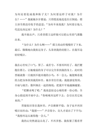 为何还要促成我和陈子义？为何要这样子对我？为什
么？……”我被她步步紧逼，只得慌张地连连往后倒退，郡
主却全然没有收手的意思，“为何不来找我？为何要让他人
代送东西过来？为什么？”
  我不敢出声，只希望郡主这样做可以把心里的气都撒
出来。
  “为什么？为什么啊……”郡主的动作慢慢停了下来，
最后，微微地向我依过身子，头靠到我的肩膀上，在我耳边
轻轻啜泣。


我在心里叹了口气，算了，成若兮，不要再纠结了。我拦腰
抱住郡主，让她瘦弱的身子可以完全靠到我的身上。此时的
晋凝就像一只瘦到不能再瘦的小鸟，不一会儿，她便顺着我
的力把身体靠到我的怀里。她非常信任我，我能感觉得到。
幸福与痛苦，像纠缠在一起的细线，把我牢牢地越捆越紧。
  “把糖水喝了吧，”我故意掠过心痛的那一份心情，全
身心投浸到幸福中去，“你喉咙再这样下去，会引出其它病
来的。”
  晋凝依旧靠在我怀里，声音渐渐平稳，身子也不再因
啜泣而抖动：
     “我想……”声音很小，良久才说出了下半句：
“我想再这么被你抱一会儿。”
  我的心突然就这么化了，不再多想，我收紧了揽着晋
 