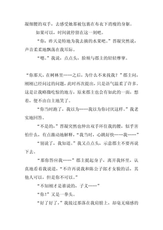 凝细腰的双手，去感受她那被包裹在布衣下消瘦的身躯。
  如果可以，时间就停留在这一刻吧。
  “你，昨天是特地为我去摘的水果吧。
                  ”晋凝突然说，
声音柔柔地飘荡在我耳际。
  “嗯。
    ”我说，点点头，脸颊与郡主的轻轻摩挲。


“你那天，在树林里……之后，为什么不来找我？”郡主问，
刚刚已经问过的问题，此时再次提出，只是语气温柔了许多。
这是让我略微吃惊的地方，原来郡主也会有如此的一面，想
着，便不由自主地笑了。
  “你当时跑了，我以为……我以为你讨厌这样。
                      ”我老
实地回答。
  “不是的，”晋凝突然也伸出双手环住我的腰，似乎害
怕什么，有点激动地解释，
           “我当时，心跳好快……我……”
  “别说了，我知道。
          ”我又点点头，示意郡主不要再说
下去。
  “那你答应我……”郡主挺起身子，离开我怀里，认
真地看着我说道，“不许再说我和陈公子郎才女貌的话，其
他人可以，但是你不可以。
           ”
  “不知刚才是谁说的，子义……”
  “你！
    ”又是一拳头。
  “好了好了，
       ”我接过那落在我肩膀上，却毫无痛感的
 