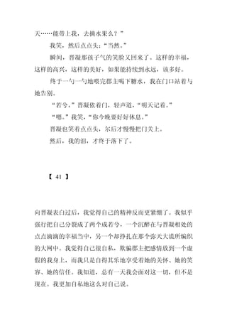 天……能带上我，去摘水果么？”
  我笑，然后点点头：
          “当然。”
  瞬间，晋凝那孩子气的笑脸又回来了。这样的幸福，
这样的高兴，这样的美好，如果能持续到永远，该多好。
  终于一勺一勺地喂完郡主喝下糖水，我在门口站着与
她告别。
  “若兮，
     ”晋凝依着门，轻声道，“明天记着。
                     ”
  “嗯。
    ”我笑，
       “你今晚要好好休息。
                ”
  晋凝也笑着点点头，尔后才慢慢把门关上。
  然后，我的泪，才终于落下了。




 【 41 】




向晋凝表白过后，我觉得自己的精神反而更紧绷了。我似乎
强行把自己分裂成了两个成若兮，一个沉醉在与晋凝相处的
点点滴滴的幸福当中，另一个却挣扎在那个弥天大谎所编织
的大网中。我觉得自己很自私，欺骗郡主把感情放到一个虚
假的我身上，而我只是自得其乐地享受着她的关怀、她的笑
容、她的信任。我知道，总有一天我会面对这一切，但不是
现在。我更加自私地这么对自己说。
 