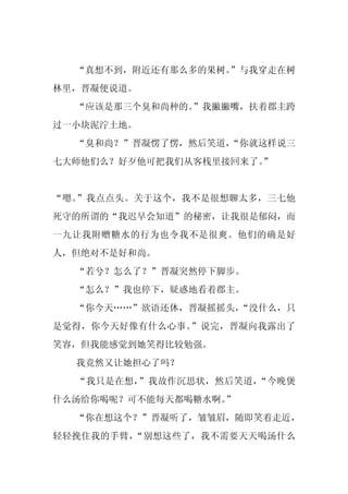 “真想不到，附近还有那么多的果树。
                  ”与我穿走在树
林里，晋凝便说道。
  “应该是那三个臭和尚种的。”我撇撇嘴，扶着郡主跨
过一小块泥泞土地。
  “臭和尚？”晋凝愣了愣，然后笑道，
                  “你就这样说三
                      ”
七大师他们么？好歹他可把我们从客栈里接回来了。


“嗯。”我点点头。关于这个，我不是很想聊太多，三七他
死守的所谓的“我迟早会知道”的秘密，让我很是郁闷，而
一九让我附赠糖水的行为也令我不是很爽。他们的确是好
人，但绝对不是好和尚。
  “若兮？怎么了？”晋凝突然停下脚步。
  “怎么？”我也停下，疑惑地看着郡主。
  “你今天……”欲语还休，晋凝摇摇头，
                   “没什么，只
是觉得，你今天好像有什么心事。”说完，晋凝向我露出了
笑容，但我能感觉到她笑得比较勉强。
  我竟然又让她担心了吗？
  “我只是在想，”我故作沉思状，然后笑道，“今晚煲
什么汤给你喝呢？可不能每天都喝糖水啊。
                  ”
  “你在想这个？”晋凝听了，皱皱眉，随即笑着走近，
轻轻挽住我的手臂，“别想这些了，我不需要天天喝汤什么
 