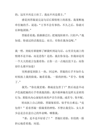 的，这里不再是王府了，我也不再是郡主。
                  ”
     感觉到晋凝说完这句话后那情绪上的落寞，我果断地
牵住她的手，说道：“王爷不会有事的，不久之后，你就可
以和他团圆。”
     晋凝看着我，脸渐渐泛红，把视线转移开，只轻声：
                           “我
知道。你说过的话我没忘。而且，有你在我身边呢。
                      ”


我一愣。到底有谁能够了解我听到这句话，心里首先涌上的
情绪不是幸福，而是悲伤？是的，我在你身边，但我却是用
一个大大的谎言包裹着你，让你一点一点地沉没下去，而你
却什么都不知道！
     突然感觉到脸上一热，回过神，晋凝的右手不知什么
时候抚上我的脸庞，她看着我，一脸的担忧：“若兮，你瘦
了。
 ”
     我笑：“你比我更瘦，都成皮包骨了！”然后故意不动
声色地把她的右手带离我的脸，我不敢和她有这样太亲密的
行为，那股从内心深处传来的声音告诉我，成若兮，你不配。
     转而抚上自己的脸，晋凝皱着眉，似乎有点难过：
                          “皮
包骨？”看着晋凝一脸凝重的神情，不禁让我莞尔，女人多
少总是会在意自己的外表啊。哪像我。
  “那，是不是不好看了？” 晋凝红着脸，但仍然一脸
担心地看着我，问道。
 