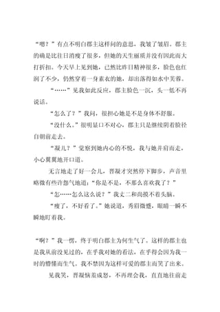 “嗯？”有点不明白郡主这样问的意思，我皱了皱眉。郡主
的确是比往日消瘦了很多，但她的天生丽质并没有因此而大
打折扣。今天早上见到她，已然比昨日精神很多，脸色也红
润了不少，仍然穿着一身素衣的她，却出落得如水中芙蓉。
  “……”见我如此反应，郡主脸色一沉，头一低不再
说话。
  “怎么了？”我问，很担心她是不是身体不舒服。
  “没什么。”很明显口不对心，郡主只是继续阴着脸径
自朝前走去。
  “凝儿？”觉察到她内心的不悦，我与她并肩而走，
小心翼翼地开口道。
  无言地走了好一会儿，晋凝才突然停下脚步，声音里
略微有些许怨气地道：“你是不是，不那么喜欢我了？”
  “怎……怎么这么说？”我丈二和尚摸不着头脑。
  “瘦了，不好看了。
          ”她说道，秀眉微蹙，眼睛一瞬不
瞬地盯着我。


“啊？”我一愣，终于明白郡主为何生气了。这样的郡主也
是我从前没见过的，在乎我对她的看法，在乎得会因为我一
时的懵懂而生气。我不禁因为这样可爱的郡主而笑了出来。
  见我笑，晋凝恼羞成怒，不再理会我，直直地往前走
 