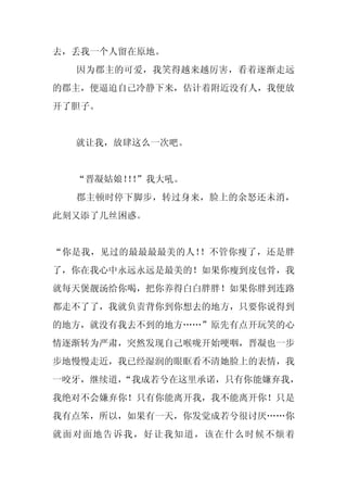 去，丢我一个人留在原地。
  因为郡主的可爱，我笑得越来越厉害，看着逐渐走远
的郡主，便逼迫自己冷静下来，估计着附近没有人，我便放
开了胆子。


  就让我，放肆这么一次吧。


  “晋凝姑娘！！
       ！”我大吼。
  郡主顿时停下脚步，转过身来，脸上的余怒还未消，
此刻又添了几丝困惑。


“你是我，见过的最最最最美的人！！不管你瘦了，还是胖
了，你在我心中永远永远是最美的！如果你瘦到皮包骨，我
就每天煲靓汤给你喝，把你养得白白胖胖！如果你胖到连路
都走不了了，我就负责背你到你想去的地方，只要你说得到
的地方，就没有我去不到的地方……”原先有点开玩笑的心
情逐渐转为严肃，突然发现自己喉咙开始哽咽，晋凝也一步
步地慢慢走近，我已经湿润的眼眶看不清她脸上的表情，我
一咬牙，继续道，
       “我成若兮在这里承诺，只有你能嫌弃我，
我绝对不会嫌弃你！只有你能离开我，我不能离开你！只是
我有点笨，所以，如果有一天，你发觉成若兮很讨厌……你
就面对面地告诉我，好让我知道，该在什么时候不烦着
 