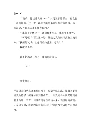 你……”
     “傻瓜，你说什么呢……”来到面前的郡主，再次抚
上我的脸庞，这一次，换作晋凝的手轻轻抹着我的泪，她一
脸温柔，
   “我永远不会嫌弃你的。
             ”
     泪水似乎无休止了，此刻有多幸福，我就有多痛苦。
     “可是呢，”郡主柔声道，继续为我细细抹去脸上的泪
水，
 “我倒想试试，让你背着的感觉，行么？”
     我破涕为笑。


     如果你想试一辈子，我都愿意的 v。


       42




     郡主很轻。


不知道是自从离开王府而瘦了，还是本就如此。她的双手圈
着我的脖子，把身体靠到我的背上，而我则小心翼翼地托着
郡主的腿，手臂上还挂着用布包着的水果，慢慢地向前走。
不是因为累，而是因为眷恋这样的时刻而故意放慢行走的速
度。
 