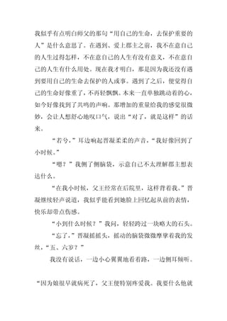 我似乎有点明白师父的那句“用自己的生命，去保护重要的
人”是什么意思了。在遇到、爱上郡主之前，我不在意自己
的人生过得怎样，不在意自己的人生有没有意义，不在意自
己的人生有什么用处。现在我才明白，那是因为我还没有遇
到要用自己的生命去保护的人或事。遇到了之后，便觉得自
己的生命好像重了，不再轻飘飘。本来一直单独跳动着的心，
如今好像找到了共鸣的声响。那增加的重量给我的感觉很微
妙，会让人想舒心地叹口气，说出“对了，就是这样”的话
来。
     “若兮，”耳边响起晋凝柔柔的声音，“我好像回到了
小时候。
   ”
     “嗯？”我侧了侧脑袋，示意自己不太理解郡主想表
达什么。
     “在我小时候，父王经常在后院里，这样背着我。
                          ”晋
凝继续轻声说道，我似乎能看到她脸上回忆起从前的表情，
快乐却带点伤感。
     “小到什么时候？”我问，轻轻跨过一块略大的石头。
     “忘了，”晋凝摇摇头，摇动的脑袋微微摩挲着我的发
丝，
 “五、六岁？”
     我没有说话，一边小心翼翼地看着路，一边侧耳倾听。


“因为娘很早就病死了，父王便特别疼爱我。我要什么他就
 