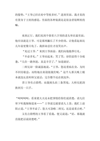 的姿势，
   “王爷已经在府中等候多时。
               ”进到里面，我才真的
有置身于王府的感觉，里面的各种装潢还是很金碧很辉煌的
嘛。


     来到正厅，我们见到个留着八字须的老头坐在最里面，
他应该就是王爷。可是那两撇长了不少的须，让他看起来比
几年前更像只龟了，我拼命忍住才没笑出声。
     “见过王爷。
          ”来到王爷面前，我们向他抱拳行礼。
     “不必多礼，
          ”王爷站起来，笑了笑，却仍显得十分疲
惫，
 “几位一路奔波，真是辛苦了。”知道就好。
     二师兄却一脸诚恳地说，
               “王爷，您还重病在身，为何
不回房歇息，而特地出来迎接我们呢。”这个人那天晚上根
本就没认真听师父说话，完全整个还在状况外。
     晋王爷有点错愕，而我则头挂三条黑线，大师兄把剑
换到另一只手。


“呵呵呵呵，看来梁大夫还未把事情给你们说清楚，请几位
坐下听我细细道来……”王爷说完就要请人上茶，我忙上前
阻止道，
   “王爷不必了，您大可忽略二师兄，还是说重点吧。”
     又有点错愕的王爷看了看我，便又说道：
                      “好，那我就
直接把话说清楚吧。
        ”
 