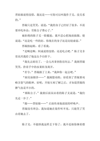 晋姑娘说得没错，我还是……可你可以叫我作子义，没关系
的。
 ”
     晋凝只是笑笑，说道：
              “我的身子已经好了很多，不需
要再吃补品，劳陈公子费心了。
             ”
     被拒绝的陈子义一脸尴尬，我不忍心把场面搞僵，便
说道：“还是吃一些的好，你现在的身子还是比较虚弱。”
     晋凝抬起眼，看了看我。
  “是啊是啊，阿成说得没错，还是吃点吧。
                    ”陈子义非
常高兴我给了他这么个台阶下。
  “我先去厨房了，一会儿再拿到你房间去。
                    ”我朝晋凝
笑笑，拎着手中的水果转身离开。
     “若兮，
        ”晋凝跟了上来，
               “我和你一起去吧。”
     “厨房油烟多……”我刚想劝阻，却看到了晋凝那双
略含怒气的眼神。好吧，开始互相了解之后，才知道晋凝的
脾气也是不小的。
     “那陈公子，”我朝后面呆站着的陈子义说道，“我们
先走一步了。”
     “凝……晋姑娘……”后面传来他弱弱的呼唤声。
     晋凝没有理会，我知道她在装作听不见，只能笑了笑
由着她去了。


     陈子义，不能怪我这样丢下你了，我不是烦你缠着郡
 