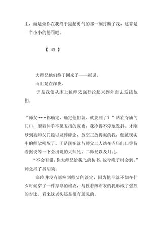 主，而是烦你在我终于提起勇气的那一刻打断了我，这算是
一个小小的惩罚吧。


      【 43 】




     大师兄他们终于回来了——据说。
     而且是在深夜。
     于是我便从床上被师父强行拉起来到外面去迎接他
们。


“师父……你确定、确定他们就、就要到了？”站在寺庙的
门口，望着伸手不见五指的深夜，我冷得不停地发抖。才刚
梦到被师父罚跪以及碎碎念，放空正放得爽的我，便被现实
中的师父吼醒了。于是现在就与师父二人站在寺庙门口等待
着据说等一下会出现的大师兄、二师兄以及月儿。
 “不会有错，你大师兄给我飞鸽传书，说今晚子时会到。
                         ”
师父捋了捋胡须。
     寒冷并没有影响到师父的淡定，因为他早就不知在什
么时候穿了一件厚厚的棉衣，与仅着薄布衣的我形成了强烈
的对比。看来这老头还是很有远见的。
 