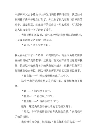 不想和师父去争论他与大师兄飞鸽传书的可信度，我已经冷
到两排牙齿不停地在打架了，并且到了说句话都口齿不清的
地步。虽是仲夏，却在这样的深山老林里的夜晚，可以冷到
让人以为季节一下子跨到了冷冬。
     大师兄他们还没到，天气又冷到让我懒得说话的地步，
于是我们两师徒之间便一时无话。
     “若兮。
        ”老头突然开口。


我从内心打出了一个冷颤，不是因为冷，而是因为师父用认
真的语调喊了我的名字，这说明，他又有严肃的话题要和我
聊。虽然近来他喊我名字的次数越来越多，但我并没有再因
此而感到受宠若惊，因为每次他所谓严肃的话题都没好事。
     “郡主她……”师父慢慢地吐出了三个字。
     这个严肃的话题竟然是关于郡主的，我赶忙竖起了耳
朵。
     “她……”师父叹了口气。
     “郡主……”再次叹了口气。
     “郡主她……”再再次叹了口气。
     很好，这老头故意吞吞吐吐的老毛病又犯了。
     “师父，你可以把话想好再和我聊没关系。
                       ”真是受不
了他的扭捏。
     老头没有理会我，继续道：
                “郡主她和你的关系……”
 