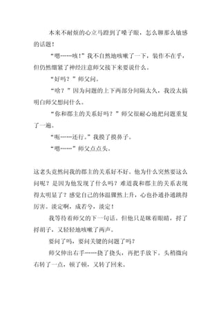 本来不耐烦的心立马蹬到了嗓子眼，怎么聊那么敏感
的话题！
  “嗯……咳！
       ”我不自然地咳嗽了一下，装作不在乎，
但仍然绷紧了神经注意师父接下来要说什么。
  “好吗？”师父问。
  “啥？”因为问题的上下两部分间隔太久，我没太搞
明白师父想问什么。
  “你和郡主的关系好吗？”师父很耐心地把问题重复
了一遍。
  “呃……还行。
        ”我摸了摸鼻子。
  “嗯……”师父点点头。


这老头竟然问我的郡主的关系好不好。他为什么突然要这么
问呢？是因为他发现了什么吗？难道我和郡主的关系表现
得太明显了？感觉自己的体温骤然上升，心也扑通扑通跳得
厉害。淡定啊，成若兮，淡定！
  我等待着师父的下一句话。但他只是眯着眼睛，捋了
捋胡子，又轻轻地咳嗽了两声。
  要问了吗，要问关键的问题了吗？
  师父伸出右手……挠了挠头，再把手放下。头稍微向
右转了一点，顿了顿，又转了回来。
 