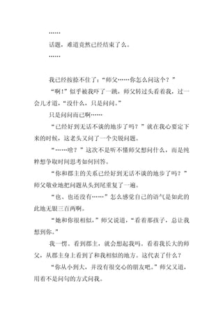 ……
  话题，难道竟然已经结束了么。
  ……


  我已经按捺不住了：
          “师父……你怎么问这个？”
  “啊！
    ”似乎被我吓了一跳，师父转过头看着我，过一
会儿才道，
    “没什么，只是问问。
             ”
  只是问问而已啊……
  “已经好到无话不谈的地步了吗？”就在我心要定下
来的时候，这老头又问了一个尖锐问题。
  “……啥？”这次不是听不懂师父想问什么，而是纯
粹想争取时间思考如何回答。
  “你和郡主的关系已经好到无话不谈的地步了吗？”
师父敬业地把问题从头到尾重复了一遍。
  “也、也还没有……”怎么感觉自己的语气是如此的
此地无银三百两啊。
  “她和你很相似，”师父说道，“看着那孩子，总让我
想到你。
   ”
  我一愣。看到郡主，就会想起我吗。看着我长大的师
父，从郡主身上看到了和我相似的地方。这代表了什么？
  “你从小到大，并没有很交心的朋友吧。”师父又道，
用着不是问句的方式问我。
 
