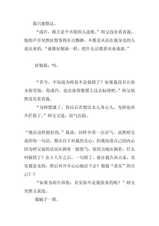 我只能默认。
  “或许，郡主是个不错的人选呢。”师父没有看着我，
他的声音突然好想变得有点飘渺，不像是从站在我身边的人
说出来的，
    “就像好姐妹一样，把什么话都拿出来谈谈。”


  好姐妹，吗。


  “若兮，不知道为师是不是做错了？如果我没有让你
女扮男装，你或许，也出落得像郡主这么标致吧。”师父依
然没有看着我。
  “为师想通了，你以后若想以女儿身示人，为师也再
不拦你了。
    ”师父又道，语气沉稳。


“现在这样挺好的。”我说，同样不带一点语气。虽然师父
说的每一句话，都出自于对我的关心，但我知道自己的内心
因为师父说的话而压抑着一股怒气，很用力地压抑着。什么
叫做错了？在十八年之后，一句错了，便让我告诉大家，其
实我是女的，然后再开开心心地活下去？做最“真实”的自
己？？
  “如果为师告诉你，其实你不是我捡来的呢？”师父
突然又说道。
  我脑子一滞。
 