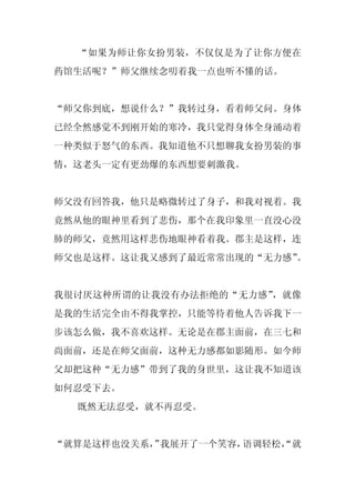 “如果为师让你女扮男装，不仅仅是为了让你方便在
药馆生活呢？”师父继续念叨着我一点也听不懂的话。


“师父你到底，想说什么？”我转过身，看着师父问。身体
已经全然感觉不到刚开始的寒冷，我只觉得身体全身涌动着
一种类似于怒气的东西。我知道他不只想聊我女扮男装的事
情，这老头一定有更劲爆的东西想要刺激我。


师父没有回答我，他只是略微转过了身子，和我对视着。我
竟然从他的眼神里看到了悲伤，那个在我印象里一直没心没
肺的师父，竟然用这样悲伤地眼神看着我。郡主是这样，连
师父也是这样。这让我又感到了最近常常出现的“无力感”。


我很讨厌这种所谓的让我没有办法拒绝的“无力感”，就像
是我的生活完全由不得我掌控，只能等待着他人告诉我下一
步该怎么做，我不喜欢这样。无论是在郡主面前，在三七和
尚面前，还是在师父面前，这种无力感都如影随形。如今师
父却把这种“无力感”带到了我的身世里，这让我不知道该
如何忍受下去。
  既然无法忍受，就不再忍受。


“就算是这样也没关系， 我展开了一个笑容，
          ”          语调轻松，
                         “就
 