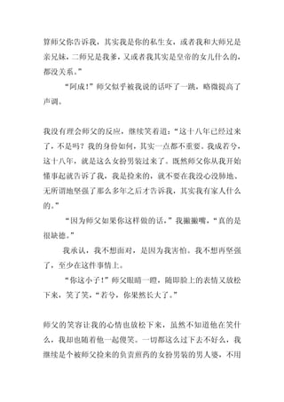算师父你告诉我，其实我是你的私生女，或者我和大师兄是
亲兄妹，二师兄是我爹，又或者我其实是皇帝的女儿什么的，
都没关系。
    ”
  “阿成！”师父似乎被我说的话吓了一跳，略微提高了
声调。


我没有理会师父的反应，继续笑着道：“这十八年已经过来
了，不是吗？我的身份如何，其实一点都不重要。我成若兮，
这十八年，就是这么女扮男装过来了。既然师父你从我开始
懂事起就告诉了我，我是捡来的，就不要在我没心没肺地、
无所谓地坚强了那么多年之后才告诉我，其实我有家人什么
的。
 ”
     “因为师父如果你这样做的话，”我撇撇嘴，“真的是
很缺德。
   ”
     我承认，我不想面对，是因为我害怕。我不想再坚强
了，至少在这件事情上。
  “你这小子！
       ”师父眼睛一瞪，随即脸上的表情又放松
下来，笑了笑，
      “若兮，你果然长大了。”


师父的笑容让我的心情也放松下来，虽然不知道他在笑什
么，我却也随着他一起傻笑。一切都这么过下去不好么，我
继续是个被师父捡来的负责煎药的女扮男装的男人婆，不用
 