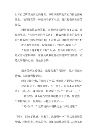 面对自己所谓的真实的身世，不用以所谓的真实身份去面对
郡主。待到现在的一切波涛平静下来后，我只想做回从前的
自己。
  两师徒就这么傻笑着，突然师父又瞬间改了表情，瞪
着我吼道：“你刚刚说的什么话？！什么叫你是我的私生女
儿？什么叫二师兄是你的爹？！这种话可以随便说的吗？！”
  我立即哭丧着脸，配合地跪下：
               “师父~我错了~”
  “你胆子越来越大了啊？阿成，想当年你师父我……”
师父开始絮絮叨叨，这就是从梦境延续到现实的写照吗，可
是此刻我的心情，竟是快乐的。


  还未等师父唠叨完，远处传来了马蹄声，这声音越来
越响，从远处慢慢靠近。
  师父立即闭嘴，仔细听了听后，喃喃道：
                   “是阿云他们。”
  我站起身子，侧耳倾听。不一会儿，前方不远处似乎
停了一辆马车，我迟疑着，轻轻喊了声：
                 “二师兄？……”
  一阵沉默，以为这沉默要继续持续下去时，却突然一
个黑影跑过来，狠狠地……抱住了师父——
  “师~父！！”这矫情的声调铁定是二师兄没错了。
       ！！


“阿木，回来了就好，回来了、就好啊……”师父竟然语带
哽咽，轻轻拍着二师兄的背。我还深深地记得前几天刚见到
 