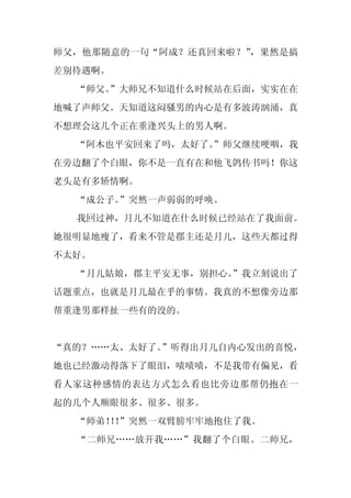 师父，他那随意的一句“阿成？还真回来啦？”，果然是搞
差别待遇啊。
  “师父。”大师兄不知道什么时候站在后面，实实在在
地喊了声师父。天知道这闷骚男的内心是有多波涛汹涌，真
不想理会这几个正在重逢兴头上的男人啊。
  “阿木也平安回来了吗，太好了。
                ”师父继续哽咽，我
在旁边翻了个白眼，你不是一直有在和他飞鸽传书吗！你这
老头是有多矫情啊。
  “成公子。”突然一声弱弱的呼唤。
  我回过神，月儿不知道在什么时候已经站在了我面前。
她很明显地瘦了，看来不管是郡主还是月儿，这些天都过得
不太好。
  “月儿姑娘，郡主平安无事，别担心。
                  ”我立刻说出了
话题重点，也就是月儿最在乎的事情。我真的不想像旁边那
帮重逢男那样扯一些有的没的。


“真的？……太、太好了。”听得出月儿自内心发出的喜悦，
她也已经激动得落下了眼泪，啧啧啧，不是我带有偏见，看
看人家这种感情的表达方式怎么看也比旁边那帮仍抱在一
起的几个人顺眼很多、很多、很多。
  “师弟！！
      ！”突然一双臂膀牢牢地抱住了我。
  “二师兄……放开我……”我翻了个白眼。二师兄，
 