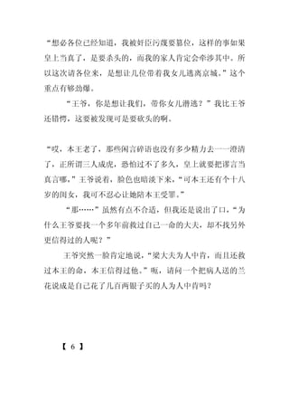 “想必各位已经知道，我被奸臣污蔑要篡位，这样的事如果
皇上当真了，是要杀头的，而我的家人肯定会牵涉其中。所
以这次请各位来，是想让几位带着我女儿逃离京城。”这个
重点有够劲爆。
  “王爷，你是想让我们，带你女儿潜逃？”我比王爷
还错愕，这要被发现可是要砍头的啊。


“哎，本王老了，那些闲言碎语也没有多少精力去一一澄清
了，正所谓三人成虎，恐怕过不了多久，皇上就要把谬言当
真言哪，
   ”王爷说着，脸色也暗淡下来，
                “可本王还有个十八
岁的闺女，我可不忍心让她陪本王受罪。
                 ”
  “那……”虽然有点不合适，但我还是说出了口，
                       “为
什么王爷要找一个多年前救过自己一命的大夫，却不找另外
更信得过的人呢？”
  王爷突然一脸肯定地说，
            “梁大夫为人中肯，而且还救
过本王的命，本王信得过他。”呃，请问一个把病人送的兰
花说成是自己花了几百两银子买的人为人中肯吗？




 【 6 】
 