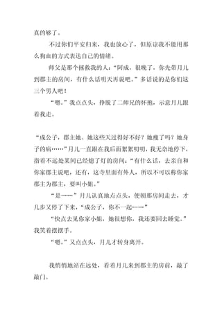 真的够了。
  不过你们平安归来，我也放心了，但原谅我不能用那
么狗血的方式表达自己的情绪。
  师父是那个拯救我的人：
            “阿成，很晚了，你先带月儿
到郡主的房间，有什么话明天再说吧。”多话说的是你们这
三个男人吧！
  “嗯。
    ”我点点头，挣脱了二师兄的怀抱，示意月儿跟
着我走。


“成公子，郡主她、她这些天过得好不好？她瘦了吗？她身
子的病……”月儿一直跟在我后面絮絮叨叨，我无奈地停下，
指着不远处某间已经熄了灯的房间：“有什么话，去亲自和
你家郡主说吧，还有，这寺里面有外人，所以不可以称你家
郡主为郡主，要叫小姐。
          ”
  “是……”月儿认真地点点头，便朝那房间走去，才
几步又停了下来，“成公子，你不一起……”
  “快点去见你家小姐，她很想你，我还要回去睡觉。
                        ”
我笑着摆摆手。
  “嗯。
    ”又点点头，月儿才转身离开。


  我悄悄地站在远处，看着月儿来到郡主的房前，敲了
敲门。
 