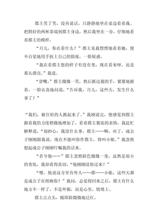 郡主笑了笑，没再说话，只静静地坐在桌边看着我。
把斟好的两杯茶端到郡主身边，然后我坐在一旁，仔细地看
着郡主的模样。
  “月儿，你在看什么？”郡主见我愣愣地看着她，便
不自觉地用手抚上自己的脸庞，一脸疑惑。
  “我在看郡主您的样子有没有变，现在看来呀，还是
那么漂亮。
    ”我道。
  “贫嘴，
     ”郡主微微一笑，然后抓过我的手，紧紧地握
着，一脸认真地问道，“告诉我，月儿，这些天，发生什么
事了？”


“我们，被官府的人抓起来了。”我刚说完，便感觉到郡主
握着我的力度稍微地增加了，看着郡主紧张的表情，我赶忙
解释道，“别担心，我没什么事，郡主……啊，对了，成公
子刚刚跟我说，现在不能叫你作郡主，得叫小姐。”我忽然
想起成公子刚刚叮嘱我的话来。
  “若兮他……”郡主忽然脸色微微一变，虽然是很小
的变化，我却看得真切，
          “他刚刚送你过来？”
  “嗯。他说这寺里有外人……郡……小姐，这些天都
是成公子在照顾你？”我问，总觉得回来之后，郡主有什么
地方不一样了，不是外貌，而是心里，情绪上。
  郡主点点头，随即脸微微地泛红。
 